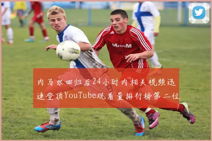 内马尔回归后24小时内相关视频迅速登顶YouTube观看量排行榜第二位