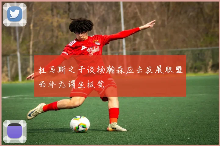 杜马斯之子谈杨瀚森应去发展联盟而非无谓坐板凳