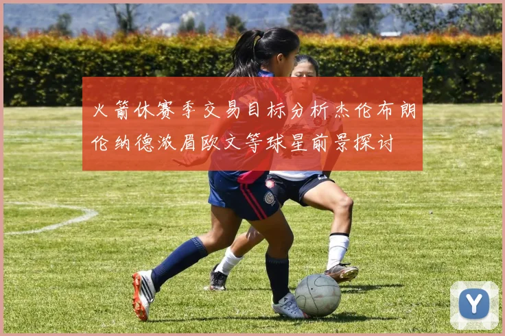 火箭休赛季交易目标分析杰伦布朗伦纳德浓眉欧文等球星前景探讨