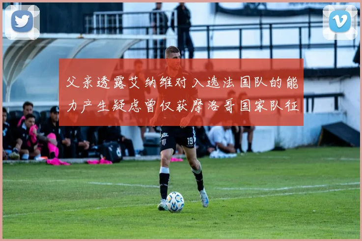 父亲透露艾纳维对入选法国队的能力产生疑虑曾仅获摩洛哥国家队征召