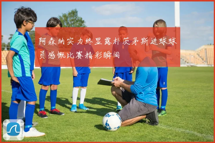 阿森纳实力终显露朴茨茅斯进球球员感慨比赛精彩瞬间