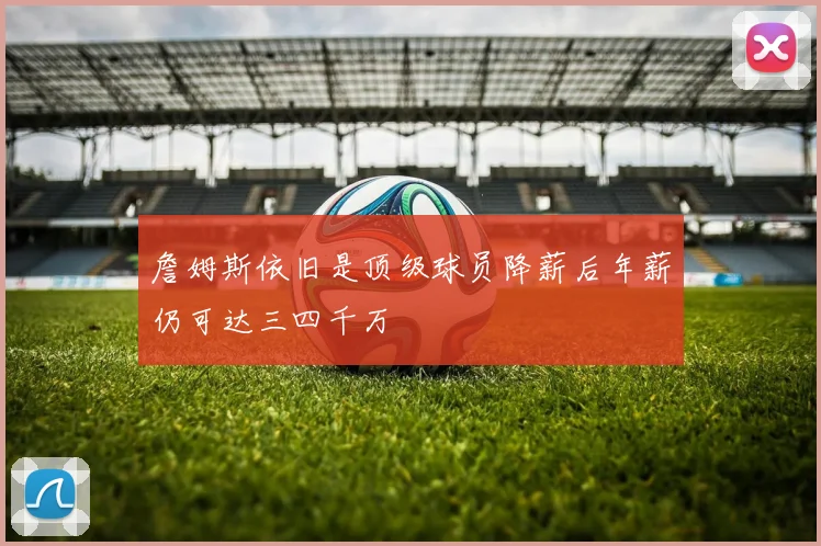 詹姆斯依旧是顶级球员降薪后年薪仍可达三四千万
