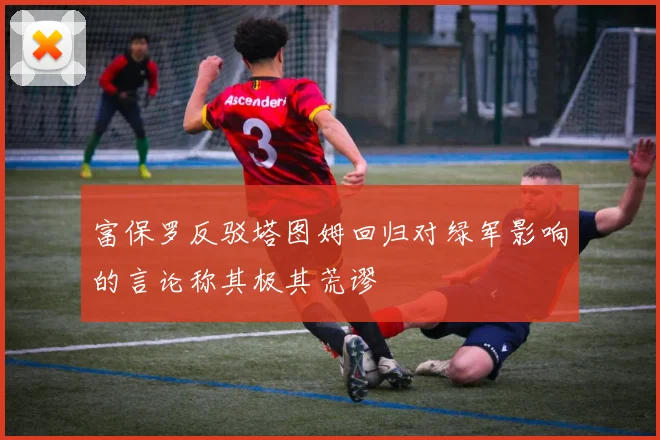 富保罗反驳塔图姆回归对绿军影响的言论称其极其荒谬