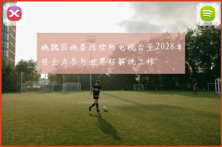 施魏因施泰格续约电视台至2028年将全力参与世界杯解说工作