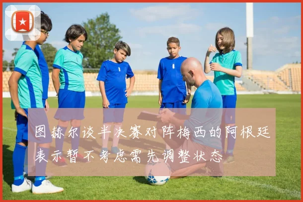 图赫尔谈半决赛对阵梅西的阿根廷表示暂不考虑需先调整状态