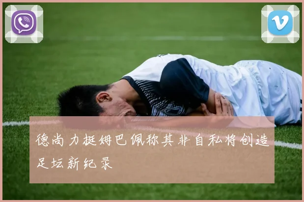 德尚力挺姆巴佩称其非自私将创造足坛新纪录