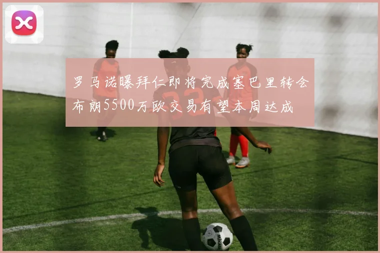 罗马诺曝拜仁即将完成塞巴里转会布朗5500万欧交易有望本周达成
