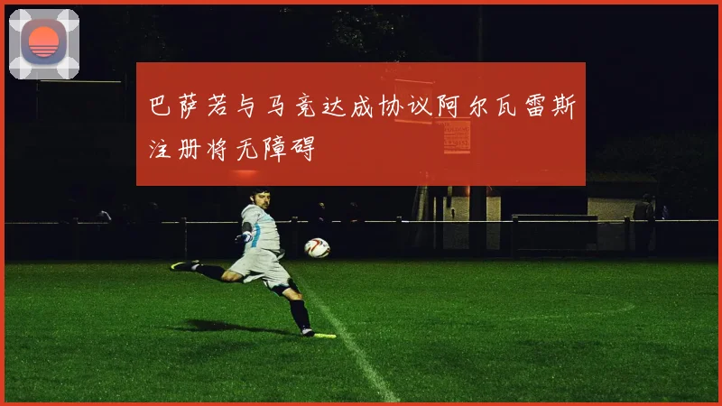 巴萨若与马竞达成协议阿尔瓦雷斯注册将无障碍