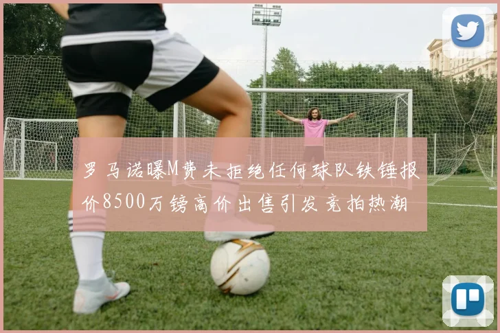 罗马诺曝M费未拒绝任何球队铁锤报价8500万镑高价出售引发竞拍热潮