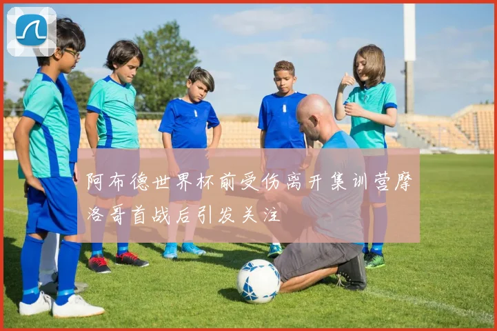 阿布德世界杯前受伤离开集训营摩洛哥首战后引发关注