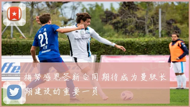 梅努感恩签新合同期待成为曼联长期建设的重要一员