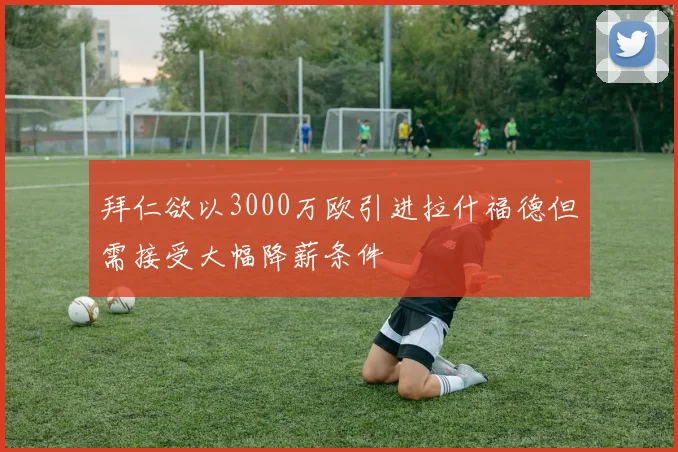 拜仁欲以3000万欧引进拉什福德但需接受大幅降薪条件