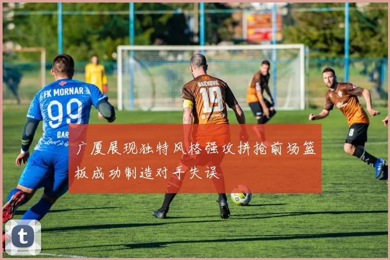 广厦展现独特风格强攻拼抢前场篮板成功制造对手失误