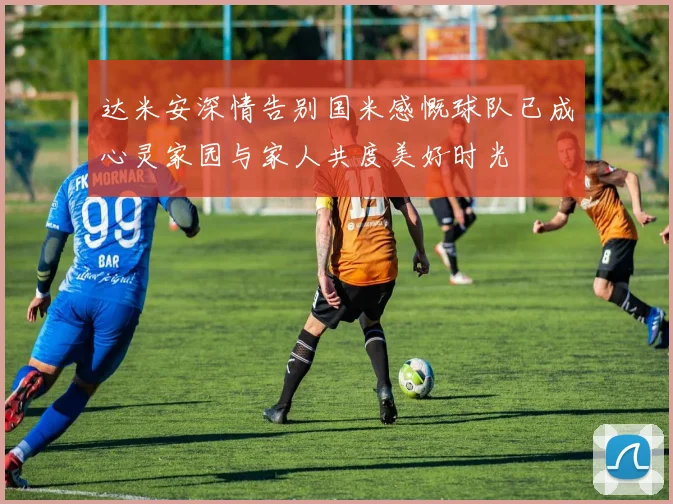 达米安深情告别国米感慨球队已成心灵家园与家人共度美好时光