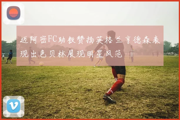 迈阿密FC助教赞扬英格兰亨德森表现出色贝林展现明星风范