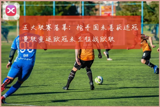 五大联赛落幕：枪手国米喜获连冠曼联重返欧冠米兰征战欧联